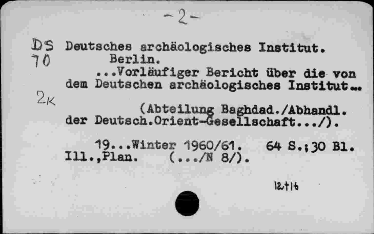 ﻿DS Deutsches archäologisches Institut.
()	Berlin.
...Vorläufiger Bericht über die von dem Deutschen archäologisches Institut«.
(Abteilung Baghdad./Abhandl.
der Deutsch.Orient-Gesellschaft.../).
19...Winter 1960/61.	64 S.tlO Bl.
Ill.,Plan. (.../N 8/).
І8ЛІ4